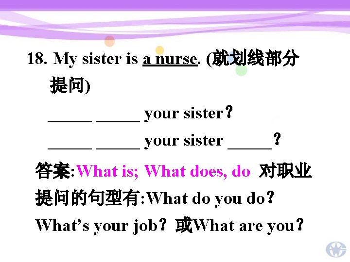 18. My sister is a nurse. (就划线部分 提问) _____ your sister？ _____ your sister