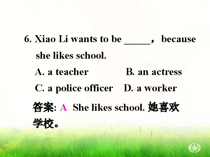6. Xiao Li wants to be _____，because she likes school. A. a teacher B.