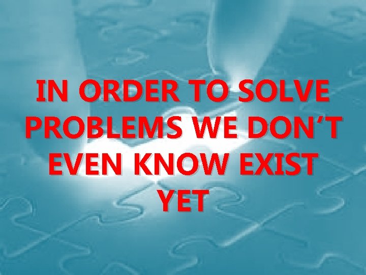 IN ORDER TO SOLVE PROBLEMS WE DON’T EVEN KNOW EXIST YET 