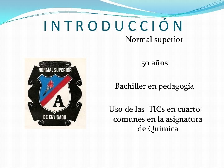 INTRODUCCIÓN Normal superior 50 años Bachiller en pedagogía Uso de las TICs en cuarto