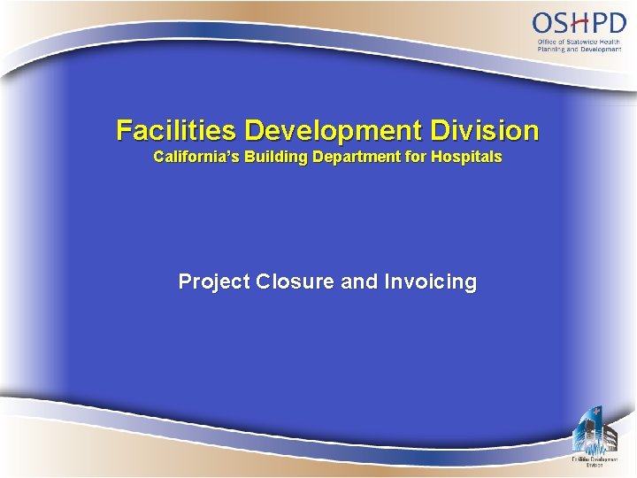 Facilities Development Division California’s Building Department for Hospitals Project Closure and Invoicing 