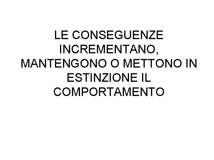 LE CONSEGUENZE INCREMENTANO, MANTENGONO O METTONO IN ESTINZIONE IL COMPORTAMENTO 