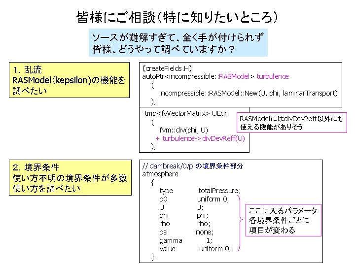 皆様にご相談（特に知りたいところ） ソースが難解すぎて、全く手が付けられず 皆様、どうやって調べていますか？ １．乱流 RASModel（kepsilon)の機能を 調べたい 【create. Fields. H】 auto. Ptr<incompressible: : RASModel> turbulence
