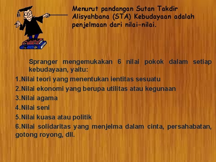 Menurut pandangan Sutan Takdir Alisyahbana (STA) Kebudayaan adalah penjelmaan dari nilai-nilai. Spranger mengemukakan 6