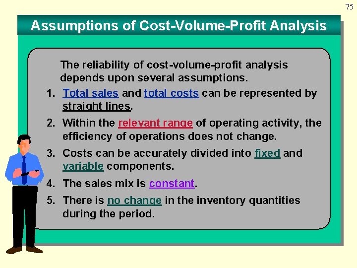 75 Assumptions of Cost-Volume-Profit Analysis The reliability of cost-volume-profit analysis depends upon several assumptions.