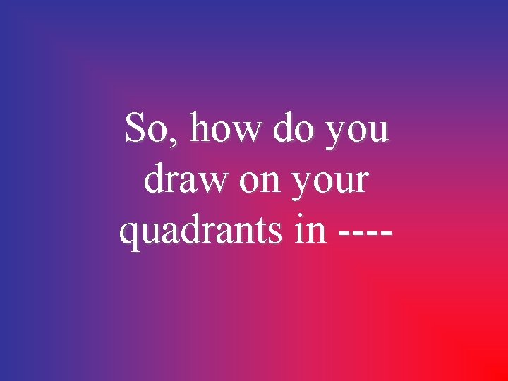 So, how do you draw on your quadrants in ---- 