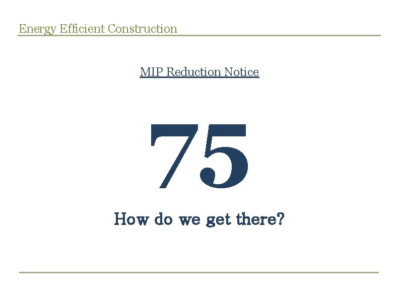 Energy Efficient Construction MIP Reduction Notice 75 How do we get there? 