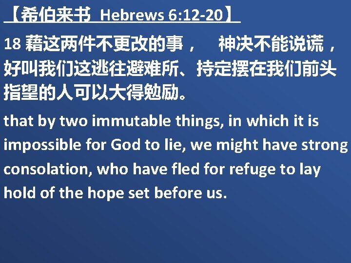【希伯来书 Hebrews 6: 12 -20】 18 藉这两件不更改的事，　神决不能说谎， 好叫我们这逃往避难所、持定摆在我们前头 指望的人可以大得勉励。 that by two immutable things,
