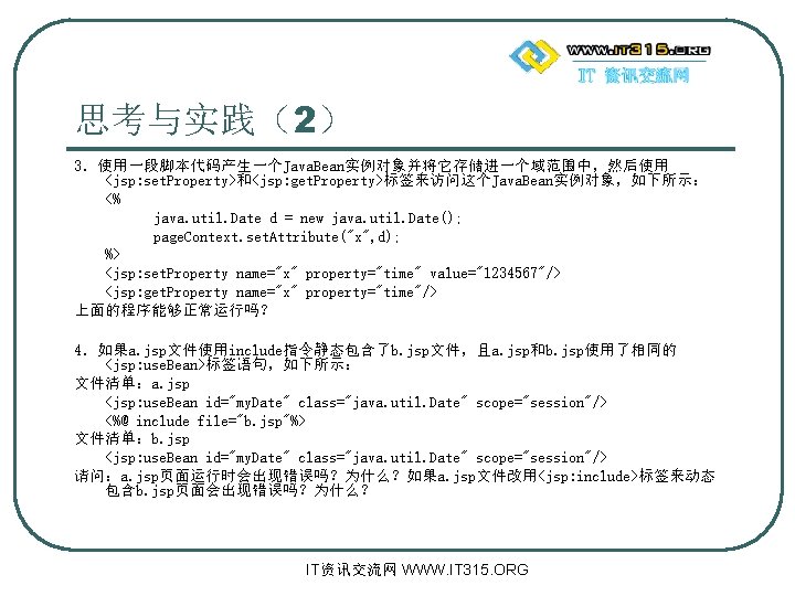 思考与实践（2） 3．使用一段脚本代码产生一个Java. Bean实例对象并将它存储进一个域范围中，然后使用 <jsp: set. Property>和<jsp: get. Property>标签来访问这个Java. Bean实例对象，如下所示： <% java. util. Date d