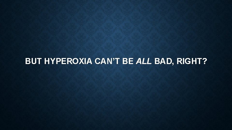 BUT HYPEROXIA CAN’T BE ALL BAD, RIGHT? 