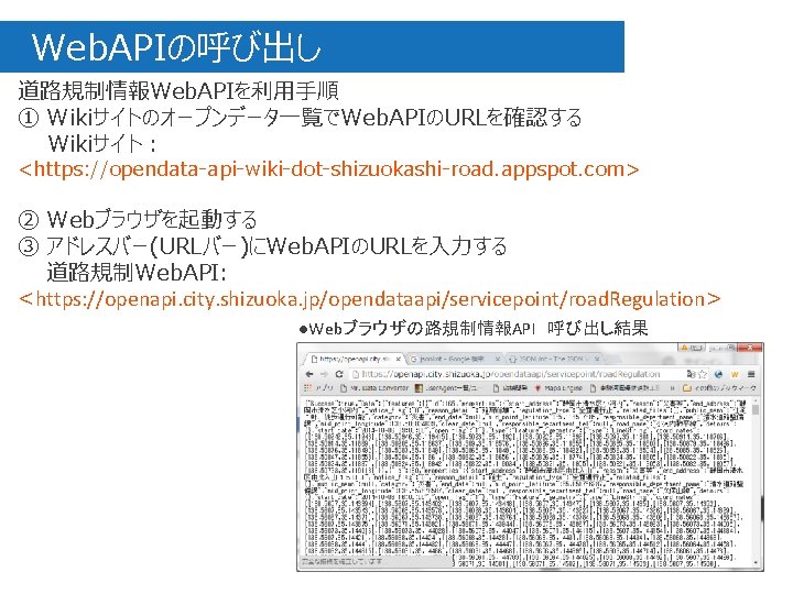 　Web. APIの呼び出し 道路規制情報Web. APIを利用手順 ① Wikiサイトのオープンデータ一覧でWeb. APIのURLを確認する Wikiサイト： <https: //opendata-api-wiki-dot-shizuokashi-road. appspot. com> ② Webブラウザを起動する