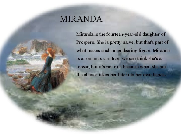 MIRANDA Miranda is the fourteen-year-old daughter of Prospero. She is pretty naive, but that's