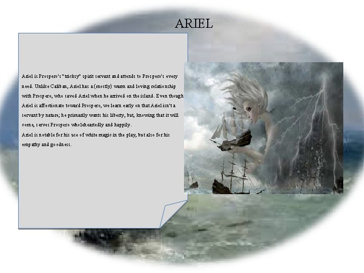 ARIEL Ariel is Prospero's "tricksy" spirit servant and attends to Prospero's every need. Unlike