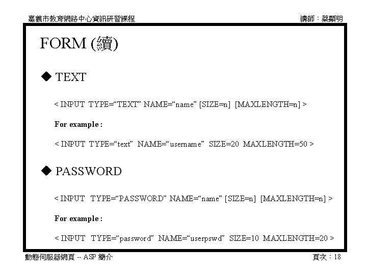 嘉義市教育網路中心資訊研習課程 講師：蔡顯明 FORM (續) TEXT 　 < INPUT TYPE=“TEXT” NAME=“name” [SIZE=n] [MAXLENGTH=n] > 　