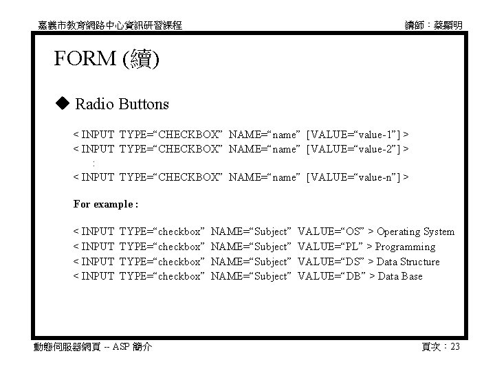 嘉義市教育網路中心資訊研習課程 講師：蔡顯明 FORM (續) Radio Buttons 　 < INPUT TYPE=“CHECKBOX” NAME=“name” [VALUE=“value-1”] > 　