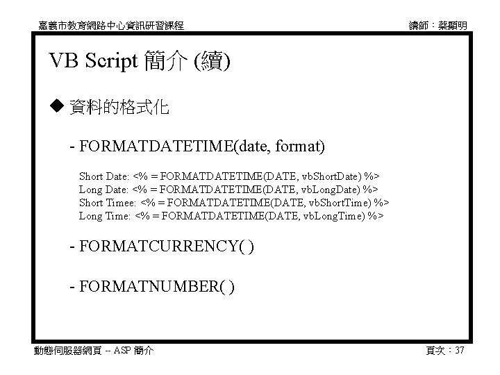 嘉義市教育網路中心資訊研習課程 講師：蔡顯明 VB Script 簡介 (續) 資料的格式化 　 - FORMATDATETIME(date, format) 　　Short Date: <%