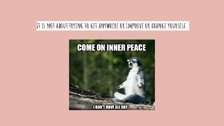 It is not about trying to get anywhere or improve or change yourself. 