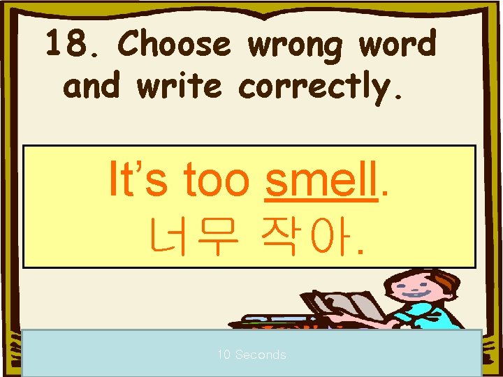 18. Choose wrong word and write correctly. It’s too smell. 너무 작아. 10 Seconds