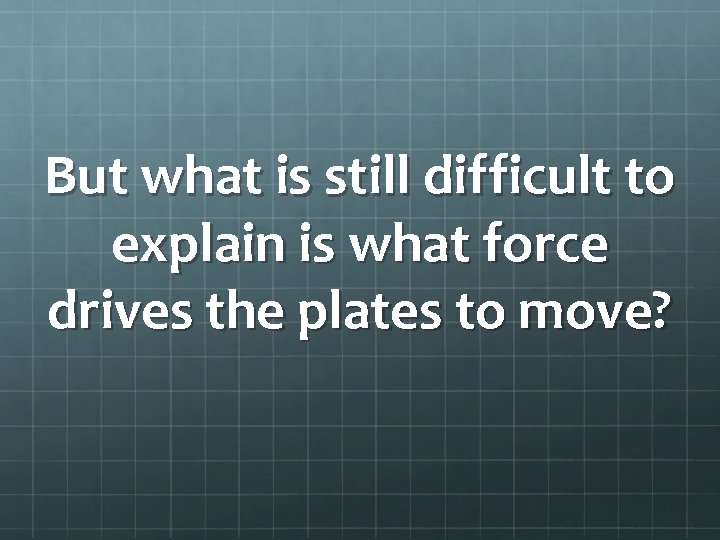 But what is still difficult to explain is what force drives the plates to