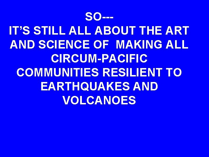 SO--IT’S STILL ABOUT THE ART AND SCIENCE OF MAKING ALL CIRCUM-PACIFIC COMMUNITIES RESILIENT TO