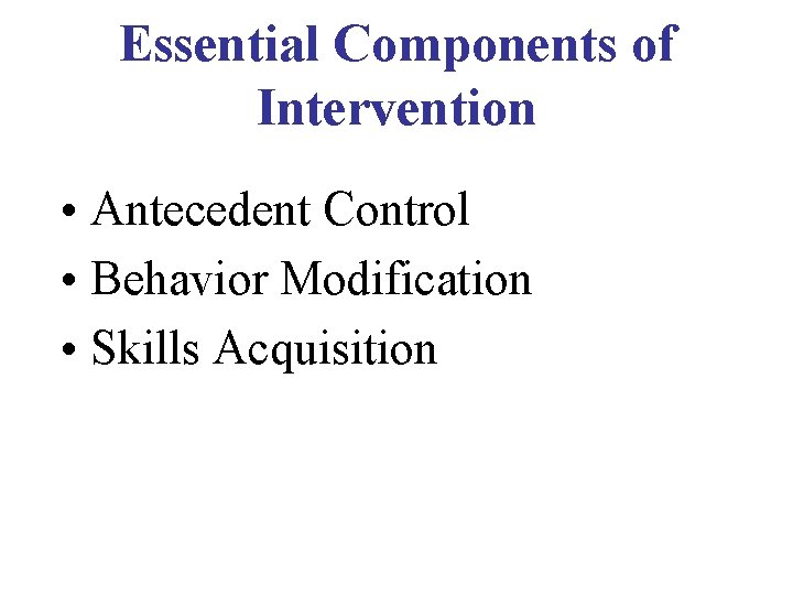 Essential Components of Intervention • Antecedent Control • Behavior Modification • Skills Acquisition 