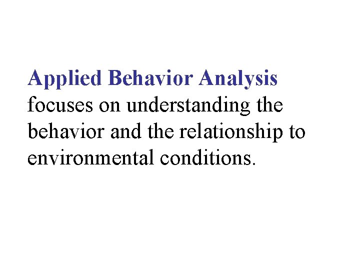 Applied Behavior Analysis focuses on understanding the behavior and the relationship to environmental conditions.