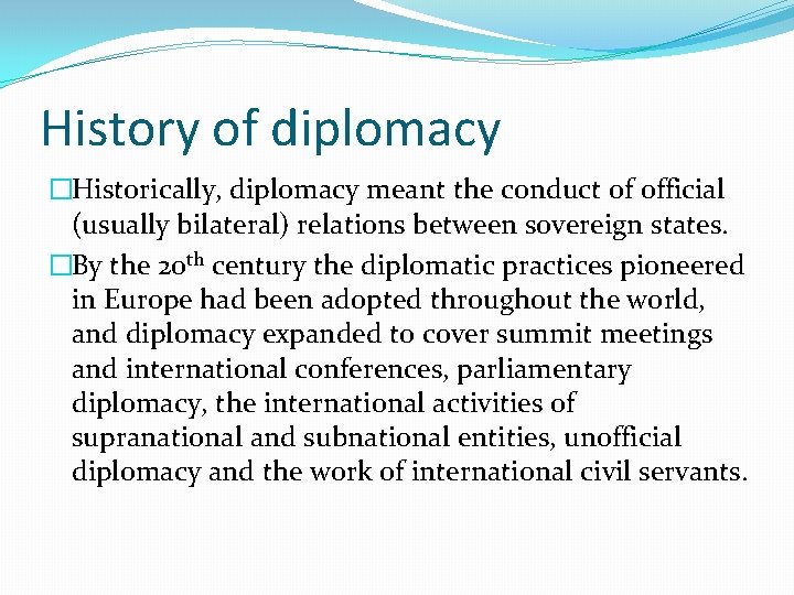 History of diplomacy �Historically, diplomacy meant the conduct of official (usually bilateral) relations between