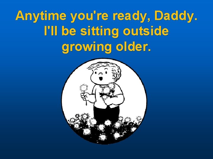 Anytime you're ready, Daddy. I'll be sitting outside growing older. 