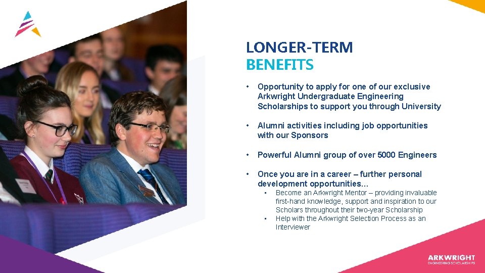 LONGER-TERM BENEFITS • Opportunity to apply for one of our exclusive Arkwright Undergraduate Engineering