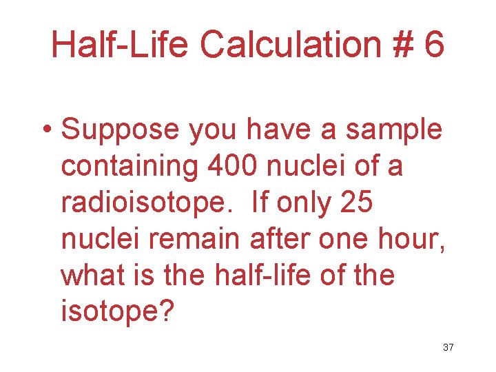 Half-Life Calculation # 6 • Suppose you have a sample containing 400 nuclei of