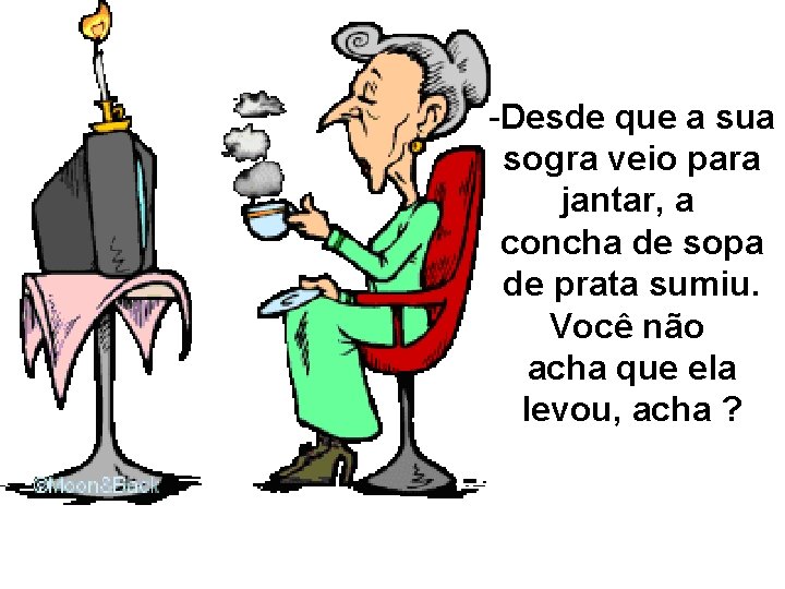 -Desde que a sua sogra veio para jantar, a concha de sopa de prata