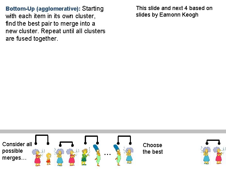 Bottom-Up (agglomerative): Starting with each item in its own cluster, find the best pair