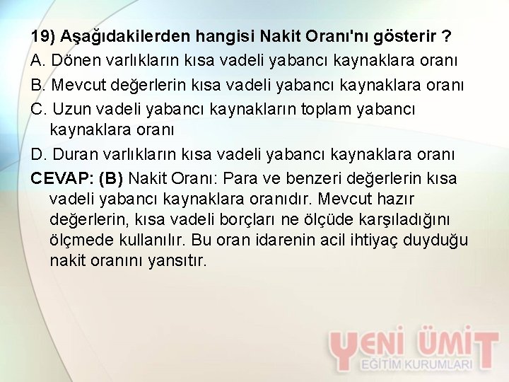 19) Aşağıdakilerden hangisi Nakit Oranı'nı gösterir ? A. Dönen varlıkların kısa vadeli yabancı kaynaklara