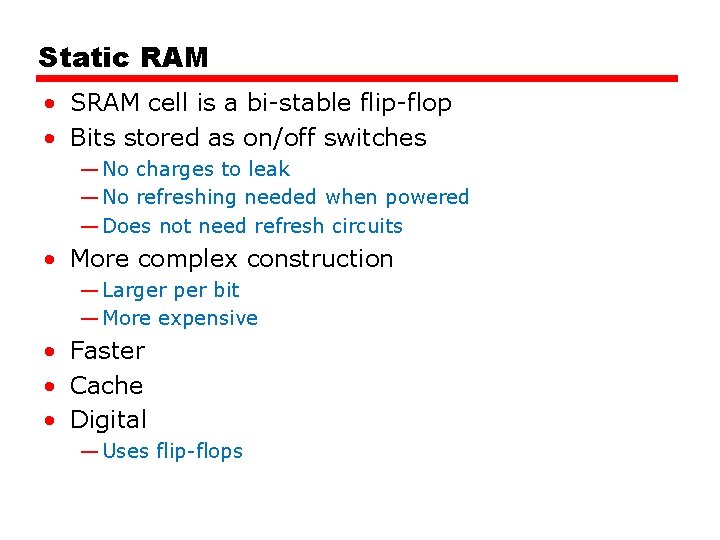 Static RAM • SRAM cell is a bi-stable flip-flop • Bits stored as on/off Static RAM • SRAM cell is a bi-stable flip-flop • Bits stored as on/off