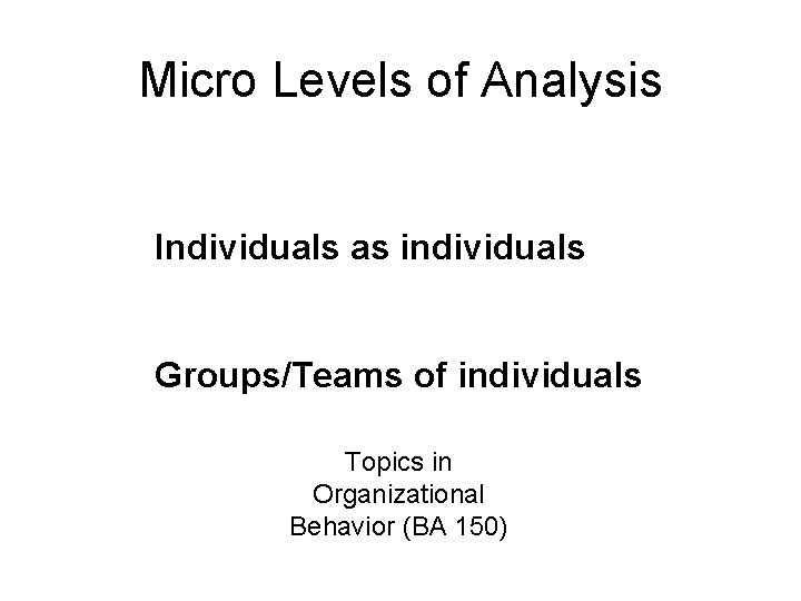 Micro Levels of Analysis Individuals as individuals Groups/Teams of individuals Topics in Organizational Behavior