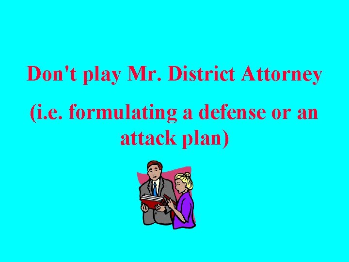 Don't play Mr. District Attorney (i. e. formulating a defense or an attack plan)