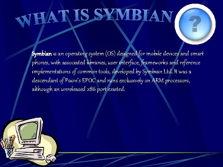 Symbian is an operating system (OS) designed for mobile devices and smart phones, with