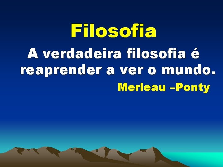 Filosofia A verdadeira filosofia é reaprender a ver o mundo. Merleau –Ponty 