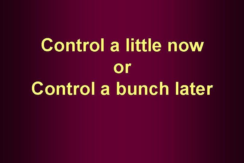 Control a little now or Control a bunch later 