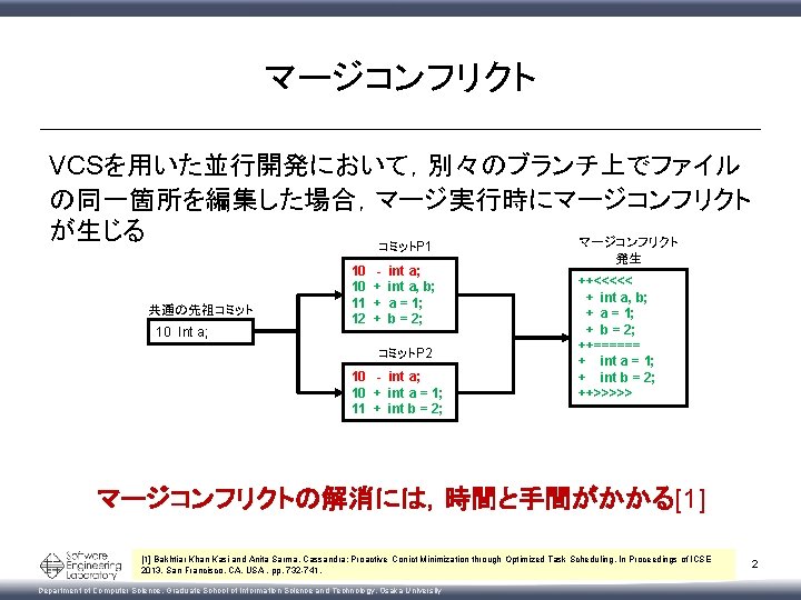 マージコンフリクト VCSを用いた並行開発において，別々のブランチ上でファイル の同一箇所を編集した場合，マージ実行時にマージコンフリクト が生じる マージコンフリクト コミットP 1 共通の先祖コミット 10 Int a; 10 10 11