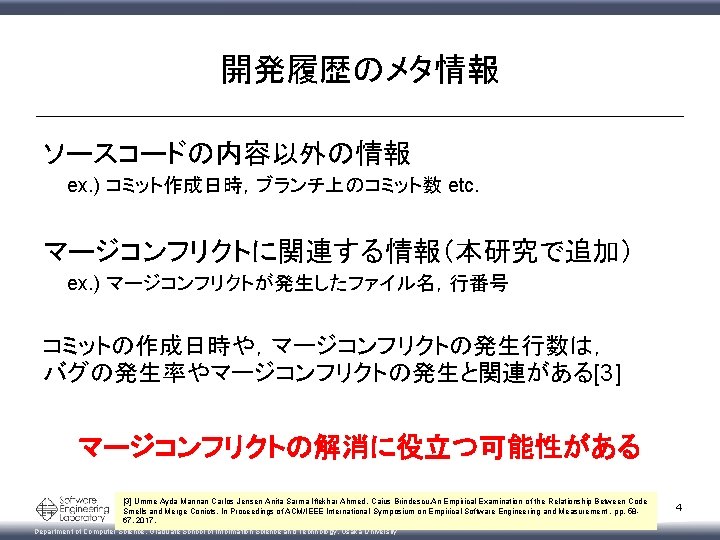 開発履歴のメタ情報 ソースコードの内容以外の情報 ex. ) コミット作成日時，ブランチ上のコミット数 etc. マージコンフリクトに関連する情報（本研究で追加） ex. ) マージコンフリクトが発生したファイル名，行番号 コミットの作成日時や，マージコンフリクトの発生行数は， バグの発生率やマージコンフリクトの発生と関連がある[3] マージコンフリクトの解消に役立つ可能性がある [3]