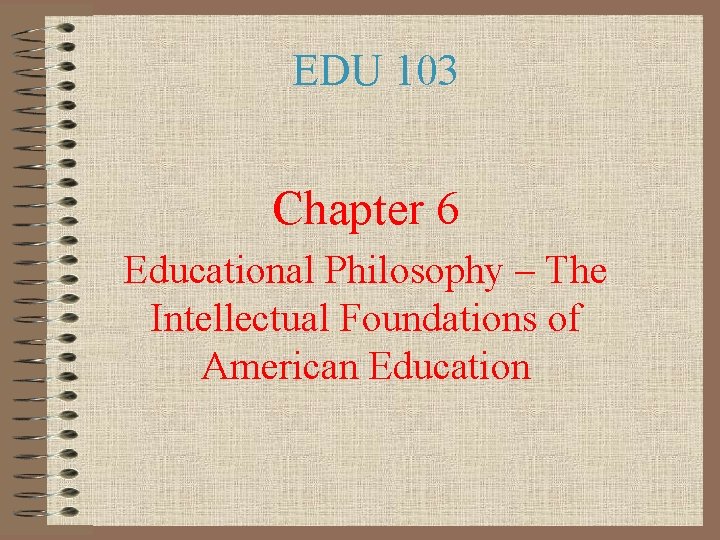 EDU 103 Chapter 6 Educational Philosophy – The Intellectual Foundations of American Education 