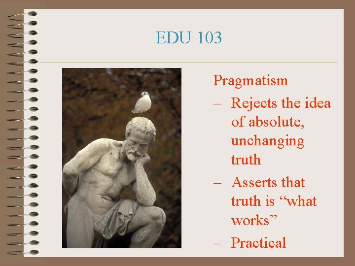 EDU 103 Pragmatism – Rejects the idea of absolute, unchanging truth – Asserts that