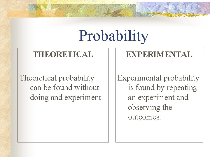 Probability THEORETICAL EXPERIMENTAL Theoretical probability can be found without doing and experiment. Experimental probability