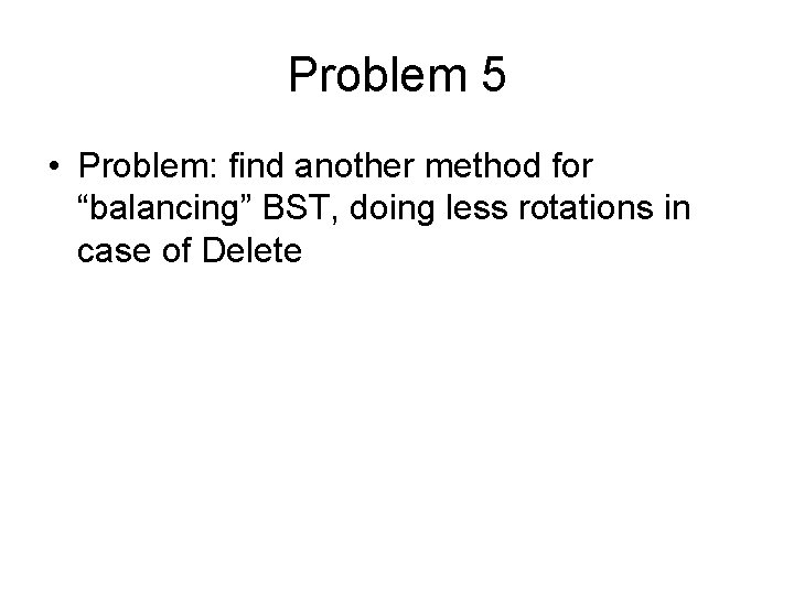 Problem 5 • Problem: find another method for “balancing” BST, doing less rotations in Problem 5 • Problem: find another method for “balancing” BST, doing less rotations in
