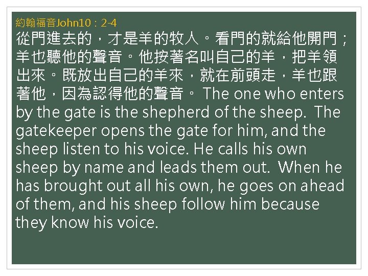 約翰福音John 10： 2 -4 從門進去的，才是羊的牧人。看門的就給他開門； 羊也聽他的聲音。他按著名叫自己的羊，把羊領 出來。既放出自己的羊來，就在前頭走，羊也跟 著他，因為認得他的聲音。 The one who enters by the