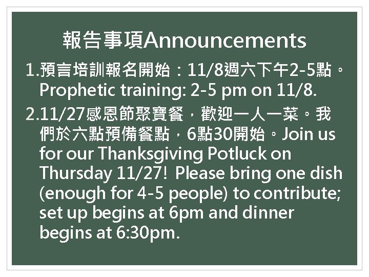 報告事項Announcements 1. 預言培訓報名開始： 11/8週六下午2 -5點。 Prophetic training: 2 -5 pm on 11/8. 2. 11/27感恩節聚寶餐，歡迎一人一菜。我