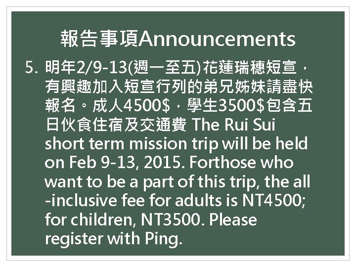 報告事項Announcements 5. 明年 2/9 -13(週一至五)花蓮瑞穗短宣， 有興趣加入短宣行列的弟兄姊妹請盡快 報名。成人 4500$，學生 3500$包含五 日伙食住宿及交通費 The Rui Sui short