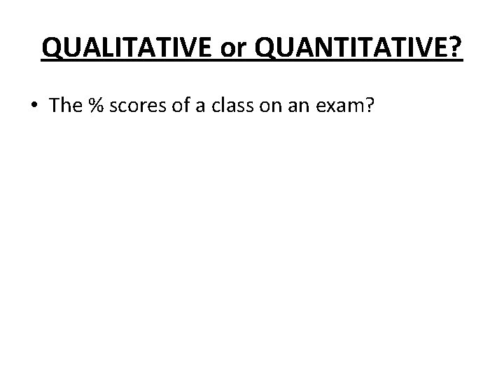 QUALITATIVE or QUANTITATIVE? • The % scores of a class on an exam? QUALITATIVE or QUANTITATIVE? • The % scores of a class on an exam?