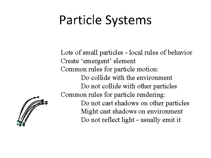 Particle Systems Lots of small particles - local rules of behavior Create ‘emergent’ element